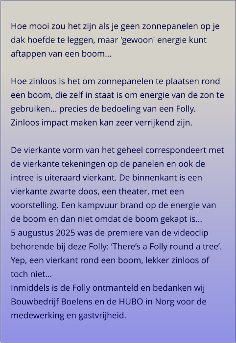 Hoe mooi zou het zijn als je geen zonnepanelen op je dak hoefde te leggen, maar 'gewoon' energie kunt aftappen van een boom…  Hoe zinloos is het om zonnepanelen te plaatsen rond een boom, die zelf in staat is om energie van de zon te gebruiken... precies de bedoeling van een Folly. Zinloos impact maken kan zeer verrijkend zijn. De vierkante vorm van het geheel correspondeert met de vierkante tekeningen op de panelen en ook de intree is uiteraard vierkant. De binnenkant is een vierkante zwarte doos, een theater, met een voorstelling. Een kampvuur brand op de energie van de boom en dan niet omdat de boom gekapt is... 5 augustus 2025 was de premiere van de videoclip behorende bij deze Folly: ‘There’s a Folly round a tree’. Yep, een vierkant rond een boom, lekker zinloos of toch niet... Inmiddels is de Folly ontmanteld en bedanken wij Bouwbedrijf Boelens en de HUBO in Norg voor de medewerking en gastvrijheid.