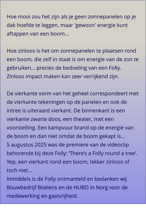 Hoe mooi zou het zijn als je geen zonnepanelen op je dak hoefde te leggen, maar 'gewoon' energie kunt aftappen van een boom…  Hoe zinloos is het om zonnepanelen te plaatsen rond een boom, die zelf in staat is om energie van de zon te gebruiken... precies de bedoeling van een Folly. Zinloos impact maken kan zeer verrijkend zijn. De vierkante vorm van het geheel correspondeert met de vierkante tekeningen op de panelen en ook de intree is uiteraard vierkant. De binnenkant is een vierkante zwarte doos, een theater, met een voorstelling. Een kampvuur brand op de energie van de boom en dan niet omdat de boom gekapt is... 5 augustus 2025 was de premiere van de videoclip behorende bij deze Folly: ‘There’s a Folly round a tree’. Yep, een vierkant rond een boom, lekker zinloos of toch niet... Inmiddels is de Folly ontmanteld en bedanken wij Bouwbedrijf Boelens en de HUBO in Norg voor de medewerking en gastvrijheid.